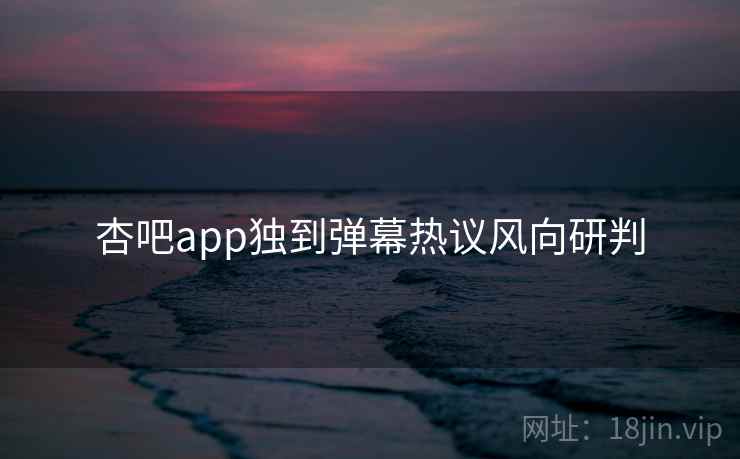 杏吧app独到弹幕热议风向研判 杏吧app独到弹幕热议风向研判
