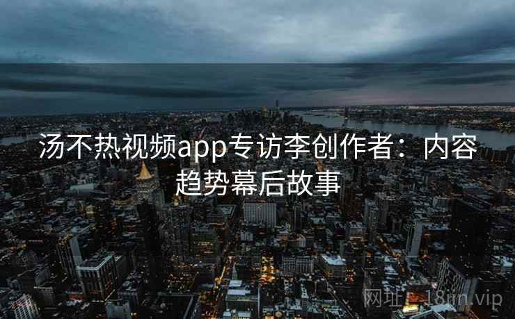 汤不热视频app专访李创作者:内容趋势幕后故事 汤不热视频app专访李创作者:内容趋势幕后故事