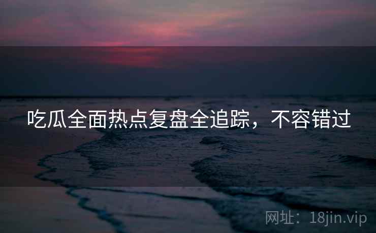 吃瓜全面热点复盘全追踪,不容错过 吃瓜全面热点复盘全追踪,不容错过