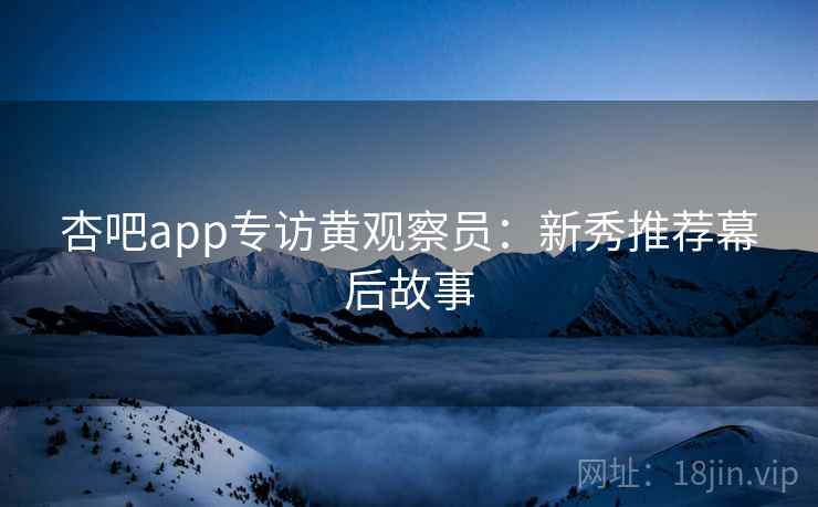 杏吧app专访黄观察员:新秀推荐幕后故事 杏吧app专访黄观察员:新秀推荐幕后故事
