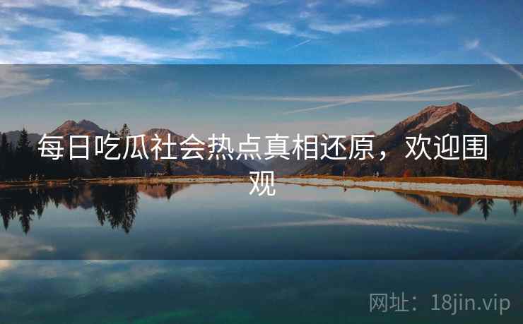每日吃瓜社会热点真相还原，欢迎围观