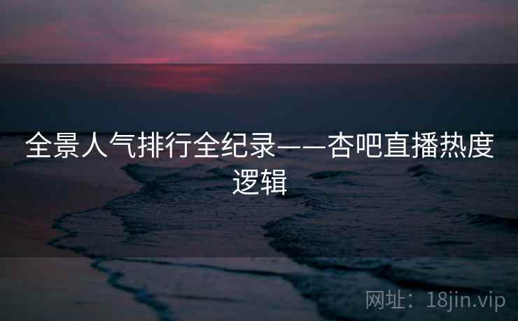 全景人气排行全纪录——杏吧直播热度逻辑 全景人气排行全纪录——杏吧直播热度逻辑