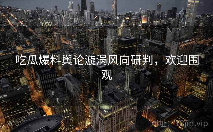 吃瓜爆料舆论漩涡风向研判,欢迎围观 吃瓜爆料舆论漩涡风向研判,欢迎围观