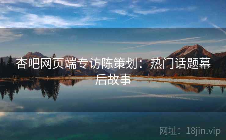 杏吧网页端专访陈策划:热门话题幕后故事 杏吧网页端专访陈策划:热门话题幕后故事
