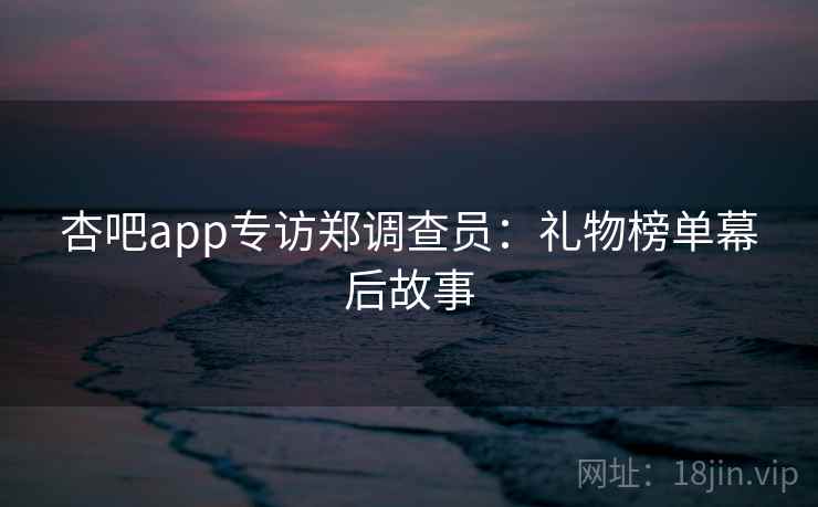 杏吧app专访郑调查员:礼物榜单幕后故事 杏吧app专访郑调查员:礼物榜单幕后故事