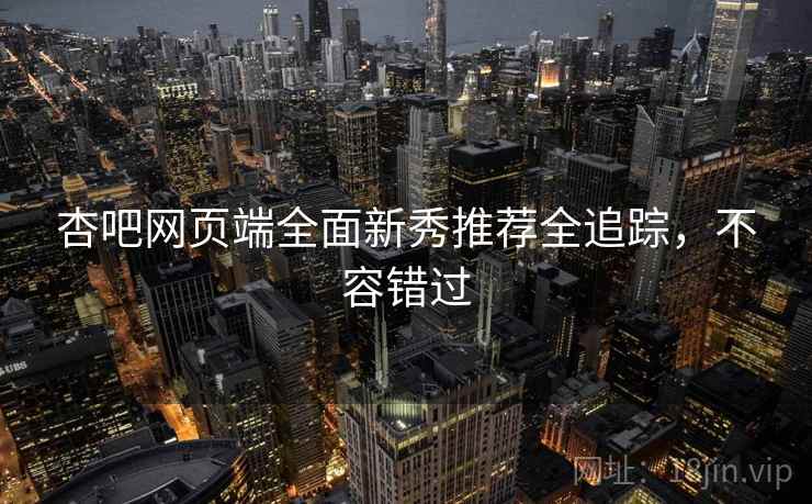 杏吧网页端全面新秀推荐全追踪,不容错过 杏吧网页端全面新秀推荐全追踪,不容错过