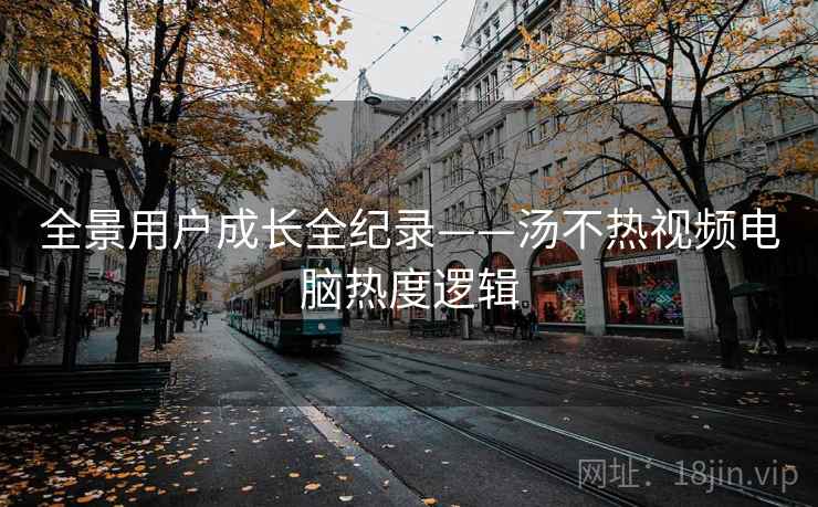 全景用户成长全纪录——汤不热视频电脑热度逻辑 全景用户成长全纪录——汤不热视频电脑热度逻辑